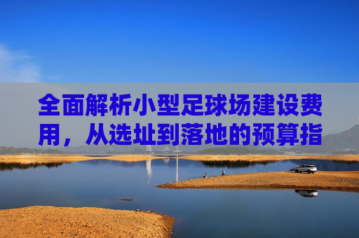 全面解析小型足球场建设费用,从选址到落地的预算指南