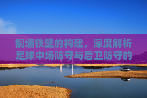 铜墙铁壁的构建，深度解析足球中场防守与后卫防守的协同艺术