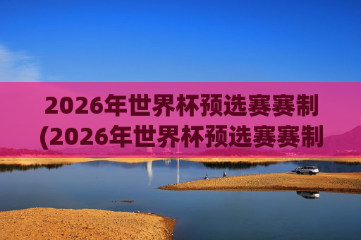 2026年世界杯预选赛赛制(2026年世界杯预选赛赛制规则)