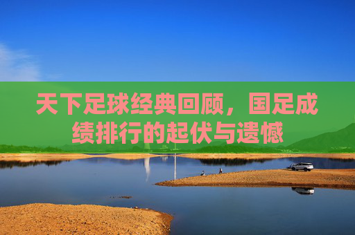 天下足球经典回顾,国足成绩排行的起伏与遗憾