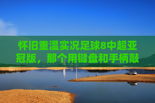 怀旧重温实况足球8中超亚冠版,那个用键盘和手柄敲出的足球梦