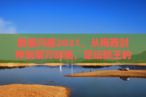 群星闪耀2021,从梅西封神到莱万加冕,足坛新王的崛起与旧神的救赎