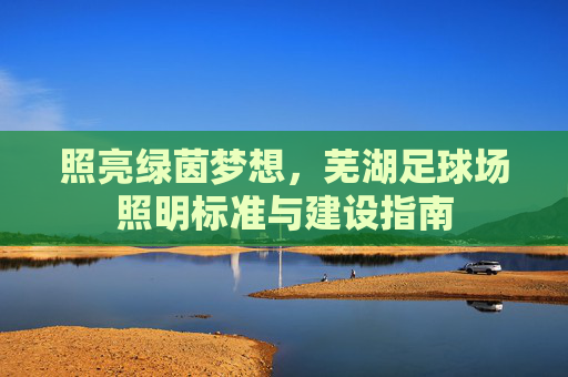 照亮绿茵梦想,芜湖足球场照明标准与建设指南