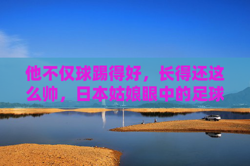 他不仅球踢得好,长得还这么帅,日本姑娘眼中的足球明星,究竟有什么魔力?
