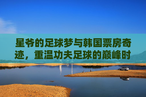 星爷的足球梦与韩国票房奇迹，重温功夫足球的巅峰时刻