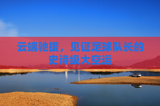 云端驰援，见证足球队长的史诗级大空运