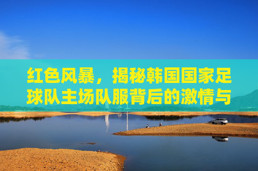 红色风暴，揭秘韩国国家足球队主场队服背后的激情与信仰