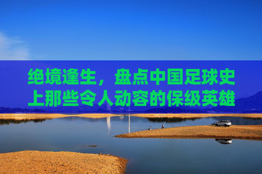 绝境逢生,盘点中国足球史上那些令人动容的保级英雄