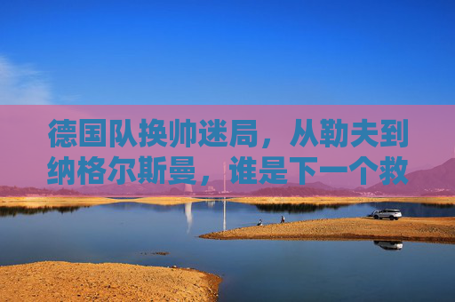 德国队换帅迷局,从勒夫到纳格尔斯曼,谁是下一个救世主?
