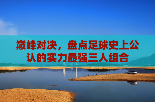 巅峰对决,盘点足球史上公认的实力最强三人组合