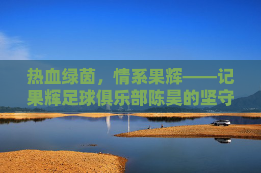 热血绿茵,情系果辉——记果辉足球俱乐部陈昊的坚守与热爱