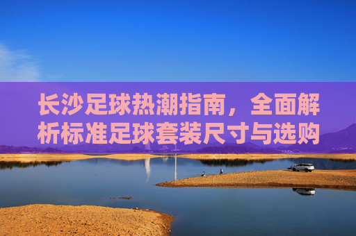 长沙足球热潮指南，全面解析标准足球套装尺寸与选购建议