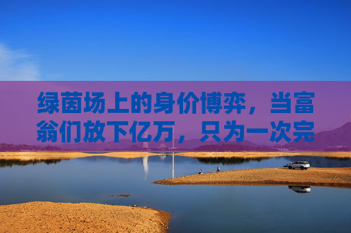 绿茵场上的身价博弈，当富翁们放下亿万，只为一次完美传球