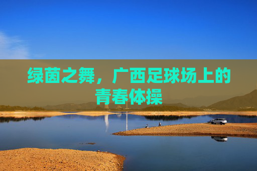 绿茵之舞,广西足球场上的青春体操