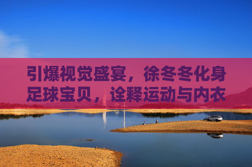 引爆视觉盛宴,徐冬冬化身足球宝贝,诠释运动与内衣的极致诱惑