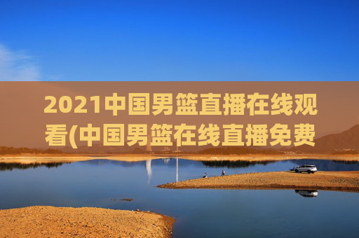 2021中国男篮直播在线观看(中国男篮在线直播免费观看)
