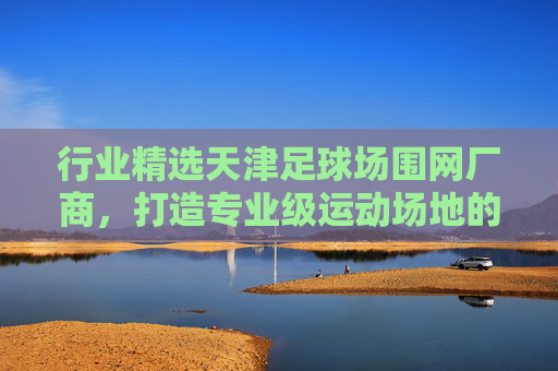 行业精选天津足球场围网厂商，打造专业级运动场地的坚实屏障