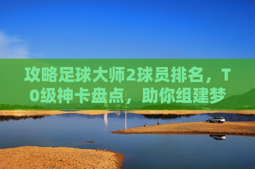 攻略足球大师2球员排名，T0级神卡盘点，助你组建梦之队！