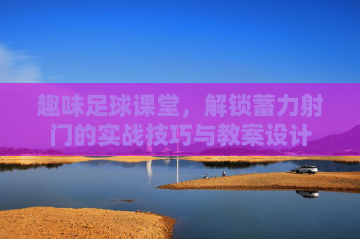 趣味足球课堂，解锁蓄力射门的实战技巧与教案设计