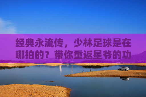 经典永流传，少林足球是在哪拍的？带你重返星爷的功夫世界