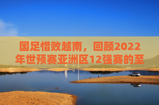 国足惜败越南，回顾2022年世预赛亚洲区12强赛的至暗时刻