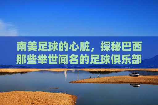 南美足球的心脏,探秘巴西那些举世闻名的足球俱乐部