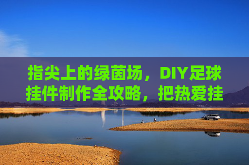 指尖上的绿茵场,DIY足球挂件制作全攻略,把热爱挂身上