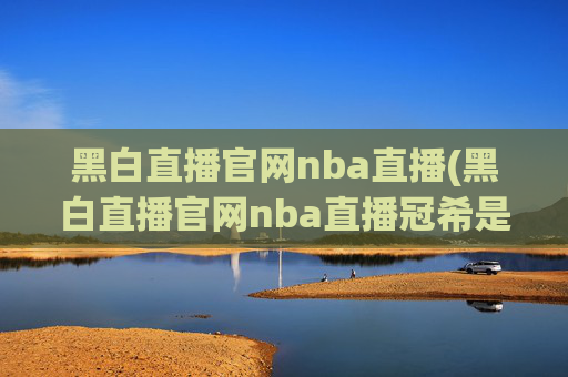 黑白直播官网nba直播(黑白直播官网nba直播冠希是谁)