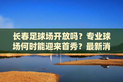 长春足球场开放吗?专业球场何时能迎来首秀?最新消息汇总