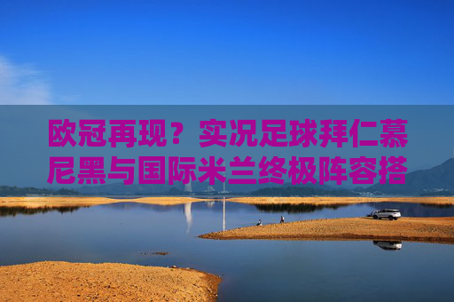 欧冠再现?实况足球拜仁慕尼黑与国际米兰终极阵容搭配与实战分析