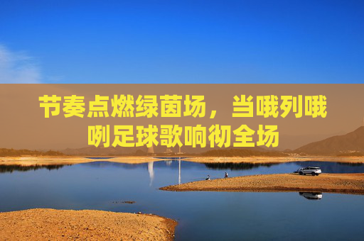 节奏点燃绿茵场,当哦列哦咧足球歌响彻全场