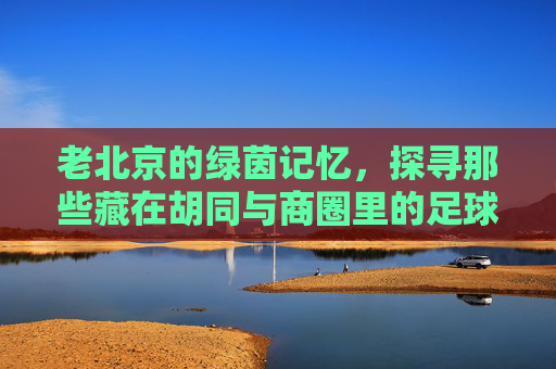 老北京的绿茵记忆，探寻那些藏在胡同与商圈里的足球实体店