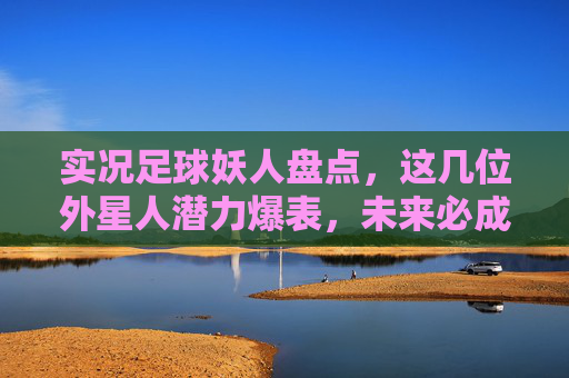 实况足球妖人盘点,这几位外星人潜力爆表,未来必成大器!