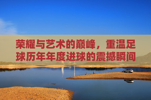 荣耀与艺术的巅峰,重温足球历年年度进球的震撼瞬间