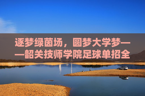 逐梦绿茵场,圆梦大学梦——韶关技师学院足球单招全面解析