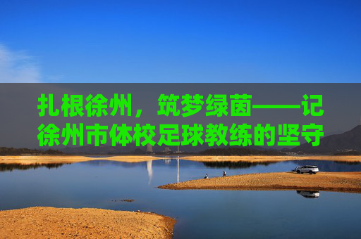 扎根徐州,筑梦绿茵——记徐州市体校足球教练的坚守与传承