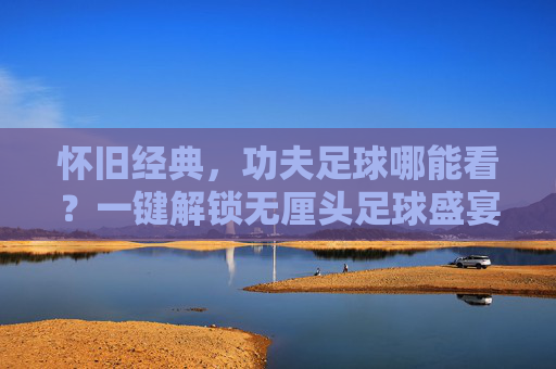 怀旧经典,功夫足球哪能看?一键解锁无厘头足球盛宴!