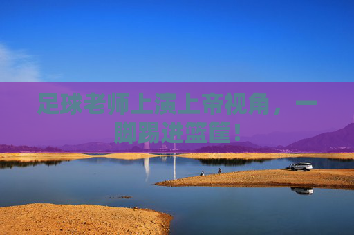 足球老师上演上帝视角，一脚踢进篮筐！