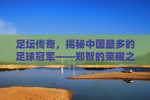 足坛传奇,揭秘中国最多的足球冠军——郑智的荣耀之路