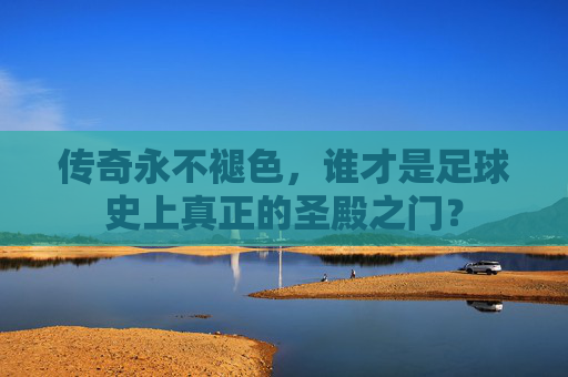 传奇永不褪色,谁才是足球史上真正的圣殿之门?