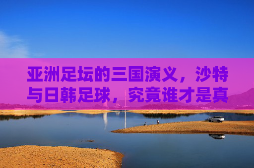 亚洲足坛的三国演义,沙特与日韩足球,究竟谁才是真正的霸主?