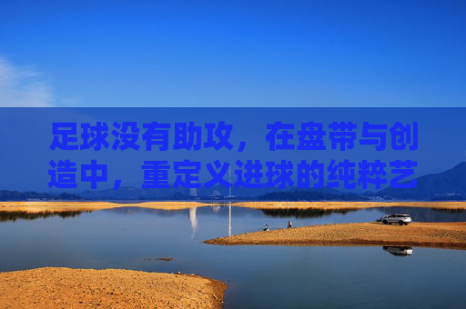 足球没有助攻,在盘带与创造中,重定义进球的纯粹艺术