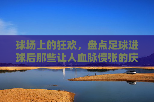 球场上的狂欢,盘点足球进球后那些让人血脉偾张的庆祝动作