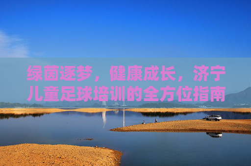 绿茵逐梦,健康成长,济宁儿童足球培训的全方位指南
