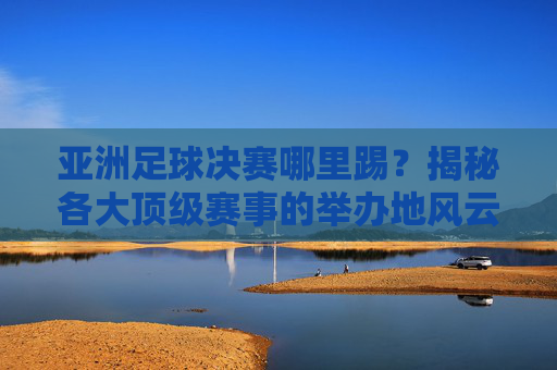 亚洲足球决赛哪里踢?揭秘各大顶级赛事的举办地风云