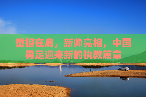 重担在肩,新帅亮相,中国男足迎来新的执教篇章