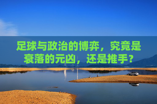 足球与政治的博弈,究竟是衰落的元凶,还是推手?