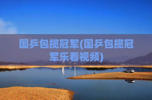 国乒包揽冠军(国乒包揽冠军乐看视频)