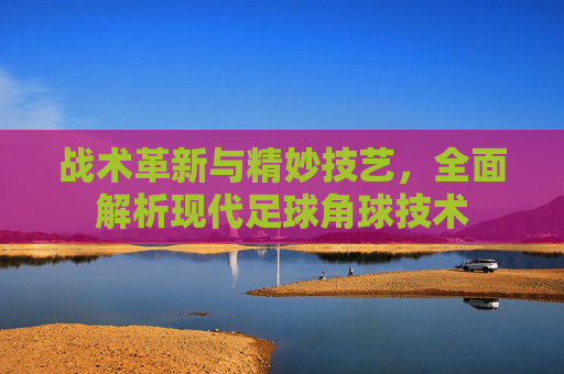 战术革新与精妙技艺,全面解析现代足球角球技术