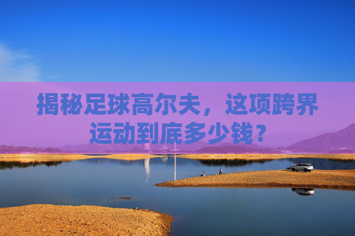 揭秘足球高尔夫,这项跨界运动到底多少钱?